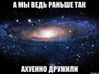 а мы ведь раньше так ахуенно дружили