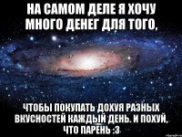 на самом деле я хочу много денег для того, чтобы покупать дохуя разных вкусностей каждый день. и похуй, что парень :3