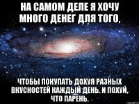 на самом деле я хочу много денег для того, чтобы покупать дохуя разных вкусностей каждый день. и похуй, что парень.