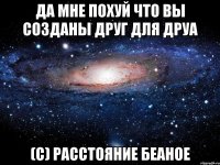 да мне похуй что вы созданы друг для друа (с) расстояние беаное