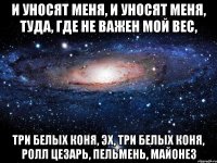 и уносят меня, и уносят меня, туда, где не важен мой вес, три белых коня, эх, три белых коня, ролл цезарь, пельмень, майонез