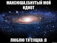 максюша,ебнутый мой идиот люблю тя сущка :d