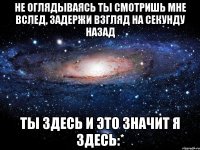 не оглядываясь ты смотришь мне вслед, задержи взгляд на секунду назад ты здесь и это значит я здесь:*