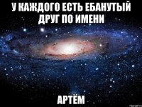 у каждого есть ебанутый друг по имени артём