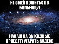 не смей ложиться в больницу! калаш на выходные приедет) угарать будем)