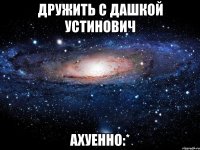 дружить с дашкой устинович ахуенно:*