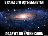 у каждого есть ебанутая подруга по имени саша