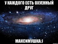 у каждого есть охуенный друг максимушка:)