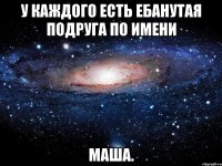 у каждого есть ебанутая подруга по имени маша.