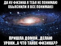 да ну физика я тебя не понимаю обьяснили я все понимаю) пришла домой...делаю уроки...а что такое физика??