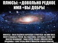 плюсы: +довольно редкое имя +вы добры минусы: -лиза подлиза королева стриптиза -на имя лиза много обидных рифм -вы обитчивы -вередные суки -вас многие ненавидят -чаще всего люди с именем лиза уродливы -у вас очень много минусов и мало плюсов