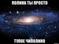 полина ты просто тупое чиполино