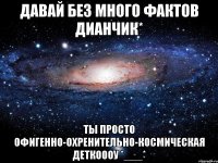 давай без много фактов дианчик* ты просто офигенно-охренительно-космическая деткоооу *___*