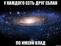 у каждого есть друг еблан по имени влад