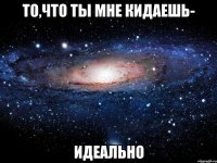 то,что ты мне кидаешь- идеально