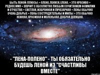 быть леной: плюсы: + алена, ленуся, елена. + это красиво + редкое имя + звучит с абсолютно любым сочитанием фамилии и отчества + светлая, избранная и лучезарная + лены обычно очень добрые + лены сострадательны и милы + это обычно нежная, красивая и маленькая, добрая девушка. - "лена-полено" - ты обязательно будешь леной из "счастливы вместе"