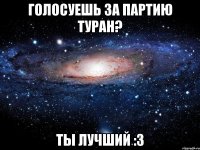 голосуешь за партию туран? ты лучший :3