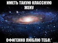 иметь такую классную жену офигенно люблю тебя;*