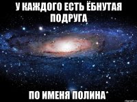 у каждого есть ёбнутая подруга по именя полина*