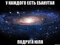 у каждого есть ебанутая подруга юля