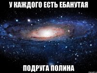 у каждого есть ебанутая подруга полина