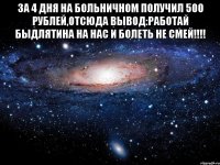 за 4 дня на больничном получил 500 рублей,отсюда вывод:работай быдлятина на нас и болеть не смей!!! 