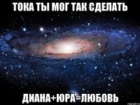 тока ты мог так сделать диана+юра=любовь