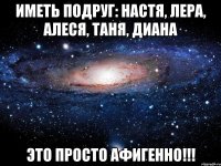 иметь подруг: настя, лера, алеся, таня, диана это просто афигенно!!!