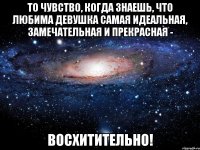 то чувство, когда знаешь, что любима девушка самая идеальная, замечательная и прекрасная - восхитительно!