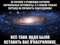 ну почему у уроженцев израиля нормальные аргументы, а у совков только переход на личность собеседника? всё-таки, надо было оставить вас в касриловке.