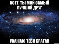 асет, ты мой самый лучший друг уважаю тебя братан