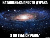 наташенька прости дурака я по тебе скучаю:*