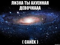 лизка ты ахуенная девочкааа ( санёk )