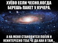 хуёво если чесно,когда берешь пакет у кучера, а на меня становится похуй и неинтересно тебе че да как я там...