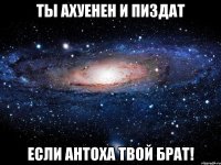 ты ахуенен и пиздат если антоха твой брат!