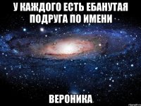 у каждого есть ебанутая подруга по имени вероника