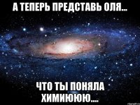 а теперь представь оля... что ты поняла химиююю....