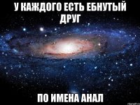 у каждого есть ебнутый друг по имена анал