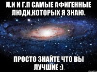 л.и и г.п самые афигенные люди,которых я знаю. просто знайте что вы лучшие :)