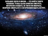 большая удача в жизни — это найти такого человека, чтобы было приятно смотреть, интересно слушать, не тягостно молчать, искренне смеяться и с нетерпением ждать встреч. 