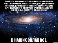 знаете, что в наших силах? в наших силах чувствовать себя счастливыми, радоваться каждому дню, помнить свои сны, держать голову поднятой вверх, проходить через все трудности и преграды, просто наслаждаться своей жизнью. знаете, что в наших силах? в наших силах всё.