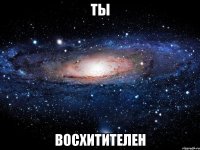 ты восхитителен