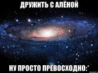 дружить с алёной ну просто превосходно:*