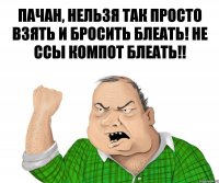 Пачан, нельзя так просто взять и бросить блеать! Не ссы компот блеать!!