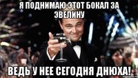 я поднимаю этот бокал за эвелину ведь у нее сегодня днюха!