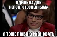 идёшь на дкб неподготовленным? я тоже люблю рисковать