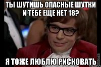 ты шутишь опасные шутки и тебе еще нет 18? я тоже люблю рисковать