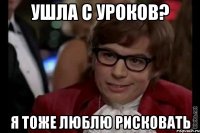 ушла с уроков? я тоже люблю рисковать