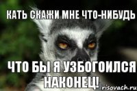 Кать скажи мне что-нибудь что бы я узбогоился наконец!