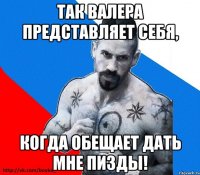 так валера представляет себя, когда обещает дать мне пизды!